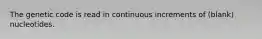 The genetic code is read in continuous increments of (blank) nucleotides.