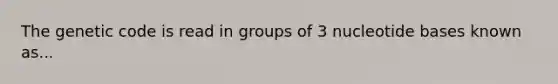 The genetic code is read in groups of 3 nucleotide bases known as...