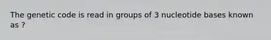 The genetic code is read in groups of 3 nucleotide bases known as ?