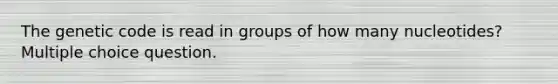 The genetic code is read in groups of how many nucleotides? Multiple choice question.