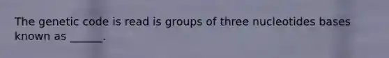 The genetic code is read is groups of three nucleotides bases known as ______.