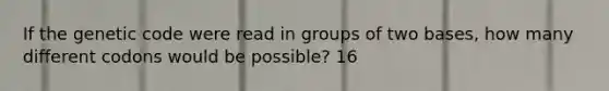 If the genetic code were read in groups of two bases, how many different codons would be possible? 16