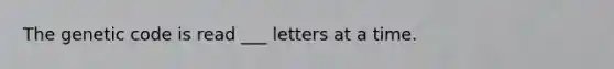 The genetic code is read ___ letters at a time.