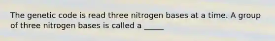 The genetic code is read three nitrogen bases at a time. A group of three nitrogen bases is called a _____