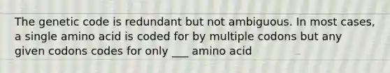 The genetic code is redundant but not ambiguous. In most cases, a single amino acid is coded for by multiple codons but any given codons codes for only ___ amino acid