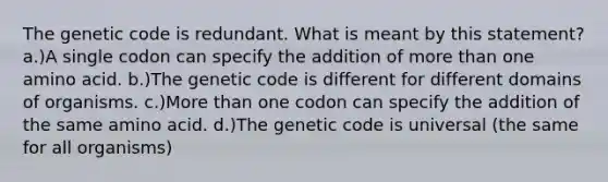 The genetic code is redundant. What is meant by this statement? a.)A single codon can specify the addition of more than one amino acid. b.)The genetic code is different for different domains of organisms. c.)More than one codon can specify the addition of the same amino acid. d.)The genetic code is universal (the same for all organisms)