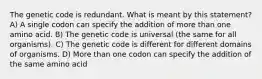 The genetic code is redundant. What is meant by this statement? A) A single codon can specify the addition of more than one amino acid. B) The genetic code is universal (the same for all organisms). C) The genetic code is different for different domains of organisms. D) More than one codon can specify the addition of the same amino acid