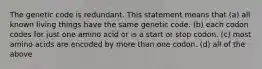 The genetic code is redundant. This statement means that (a) all known living things have the same genetic code. (b) each codon codes for just one amino acid or is a start or stop codon. (c) most amino acids are encoded by more than one codon. (d) all of the above