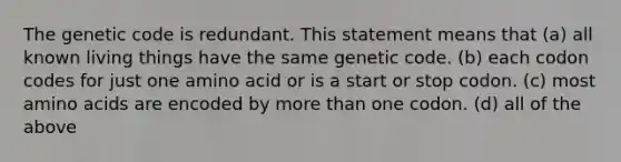 The genetic code is redundant. This statement means that (a) all known living things have the same genetic code. (b) each codon codes for just one amino acid or is a start or stop codon. (c) most amino acids are encoded by more than one codon. (d) all of the above