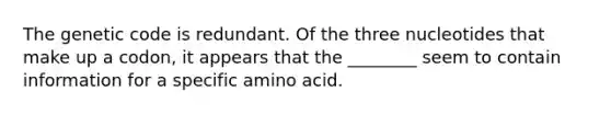 The genetic code is redundant. Of the three nucleotides that make up a codon, it appears that the ________ seem to contain information for a specific amino acid.