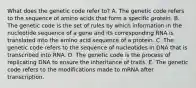 What does the genetic code refer to? A. The genetic code refers to the sequence of amino acids that form a specific protein. B. The genetic code is the set of rules by which information in the nucleotide sequence of a gene and its corresponding RNA is translated into the amino acid sequence of a protein. C. The genetic code refers to the sequence of nucleotides in DNA that is transcribed into RNA. D. The genetic code is the process of replicating DNA to ensure the inheritance of traits. E. The genetic code refers to the modifications made to mRNA after transcription.