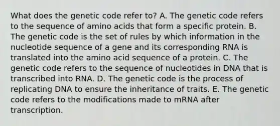 What does the genetic code refer to? A. The genetic code refers to the sequence of amino acids that form a specific protein. B. The genetic code is the set of rules by which information in the nucleotide sequence of a gene and its corresponding RNA is translated into the amino acid sequence of a protein. C. The genetic code refers to the sequence of nucleotides in DNA that is transcribed into RNA. D. The genetic code is the process of replicating DNA to ensure the inheritance of traits. E. The genetic code refers to the modifications made to mRNA after transcription.