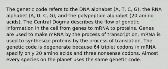 The genetic code refers to the DNA alphabet (A, T, C, G), the RNA alphabet (A, U, C, G), and the polypeptide alphabet (20 amino acids). The Central Dogma describes the flow of genetic information in the cell from genes to mRNA to proteins. Genes are used to make mRNA by the process of transcription; mRNA is used to synthesize proteins by the process of translation. The genetic code is degenerate because 64 triplet codons in mRNA specify only 20 amino acids and three nonsense codons. Almost every species on the planet uses the same genetic code.