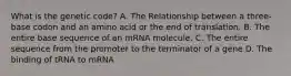 What is the genetic code? A. The Relationship between a three-base codon and an amino acid or the end of translation. B. The entire base sequence of an mRNA molecule. C. The entire sequence from the promoter to the terminator of a gene D. The binding of tRNA to mRNA