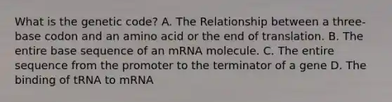 What is the genetic code? A. The Relationship between a three-base codon and an amino acid or the end of translation. B. The entire base sequence of an mRNA molecule. C. The entire sequence from the promoter to the terminator of a gene D. The binding of tRNA to mRNA