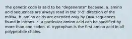 The genetic code is said to be "degenerate" because: a. amino acid sequences are always read in the 3'-5' direction of the mRNA. b. amino acids are encoded only by DNA sequences found in introns. c. a particular amino acid can be specified by more than one codon. d. tryptophan is the first amino acid in all polypeptide chains.