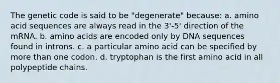 The genetic code is said to be "degenerate" because: a. amino acid sequences are always read in the 3'-5' direction of the mRNA. b. <a href='https://www.questionai.com/knowledge/k9gb720LCl-amino-acids' class='anchor-knowledge'>amino acids</a> are encoded only by DNA sequences found in introns. c. a particular amino acid can be specified by <a href='https://www.questionai.com/knowledge/keWHlEPx42-more-than' class='anchor-knowledge'>more than</a> one codon. d. tryptophan is the first amino acid in all polypeptide chains.