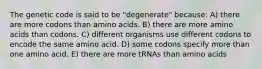 The genetic code is said to be "degenerate" because: A) there are more codons than amino acids. B) there are more amino acids than codons. C) different organisms use different codons to encode the same amino acid. D) some codons specify more than one amino acid. E) there are more tRNAs than amino acids