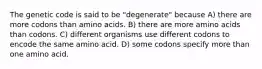 The genetic code is said to be "degenerate" because A) there are more codons than amino acids. B) there are more amino acids than codons. C) different organisms use different codons to encode the same amino acid. D) some codons specify more than one amino acid.