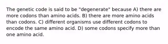 The genetic code is said to be "degenerate" because A) there are more codons than <a href='https://www.questionai.com/knowledge/k9gb720LCl-amino-acids' class='anchor-knowledge'>amino acids</a>. B) there are more amino acids than codons. C) different organisms use different codons to encode the same amino acid. D) some codons specify <a href='https://www.questionai.com/knowledge/keWHlEPx42-more-than' class='anchor-knowledge'>more than</a> one amino acid.