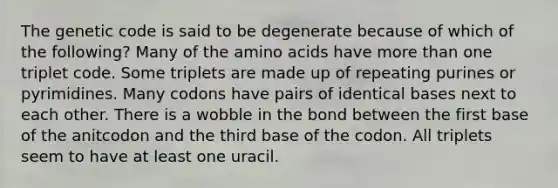 The genetic code is said to be degenerate because of which of the following? Many of the amino acids have more than one triplet code. Some triplets are made up of repeating purines or pyrimidines. Many codons have pairs of identical bases next to each other. There is a wobble in the bond between the first base of the anitcodon and the third base of the codon. All triplets seem to have at least one uracil.