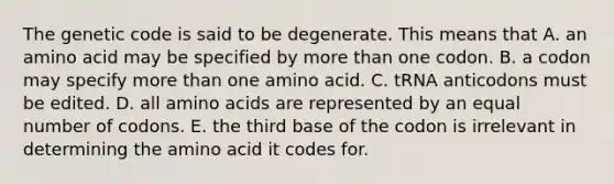 The genetic code is said to be degenerate. This means that A. an amino acid may be specified by <a href='https://www.questionai.com/knowledge/keWHlEPx42-more-than' class='anchor-knowledge'>more than</a> one codon. B. a codon may specify more than one amino acid. C. tRNA anticodons must be edited. D. all <a href='https://www.questionai.com/knowledge/k9gb720LCl-amino-acids' class='anchor-knowledge'>amino acids</a> are represented by an equal number of codons. E. the third base of the codon is irrelevant in determining the amino acid it codes for.