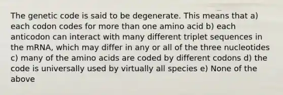 The genetic code is said to be degenerate. This means that a) each codon codes for <a href='https://www.questionai.com/knowledge/keWHlEPx42-more-than' class='anchor-knowledge'>more than</a> one amino acid b) each anticodon can interact with many different triplet sequences in the mRNA, which may differ in any or all of the three nucleotides c) many of the <a href='https://www.questionai.com/knowledge/k9gb720LCl-amino-acids' class='anchor-knowledge'>amino acids</a> are coded by different codons d) the code is universally used by virtually all species e) None of the above