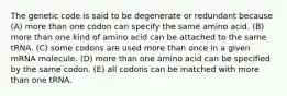 The genetic code is said to be degenerate or redundant because (A) more than one codon can specify the same amino acid. (B) more than one kind of amino acid can be attached to the same tRNA. (C) some codons are used more than once in a given mRNA molecule. (D) more than one amino acid can be specified by the same codon. (E) all codons can be matched with more than one tRNA.