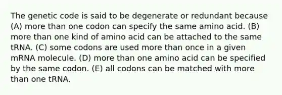 The genetic code is said to be degenerate or redundant because (A) more than one codon can specify the same amino acid. (B) more than one kind of amino acid can be attached to the same tRNA. (C) some codons are used more than once in a given mRNA molecule. (D) more than one amino acid can be specified by the same codon. (E) all codons can be matched with more than one tRNA.