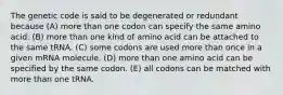 The genetic code is said to be degenerated or redundant because (A) more than one codon can specify the same amino acid. (B) more than one kind of amino acid can be attached to the same tRNA. (C) some codons are used more than once in a given mRNA molecule. (D) more than one amino acid can be specified by the same codon. (E) all codons can be matched with more than one tRNA.