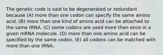 The genetic code is said to be degenerated or redundant because (A) <a href='https://www.questionai.com/knowledge/keWHlEPx42-more-than' class='anchor-knowledge'>more than</a> one codon can specify the same amino acid. (B) more than one kind of amino acid can be attached to the same tRNA. (C) some codons are used more than once in a given mRNA molecule. (D) more than one amino acid can be specified by the same codon. (E) all codons can be matched with more than one tRNA.