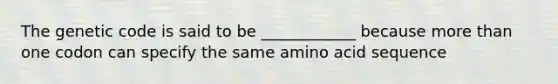 The genetic code is said to be ____________ because more than one codon can specify the same amino acid sequence