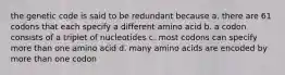 the genetic code is said to be redundant because a. there are 61 codons that each specify a different amino acid b. a codon consists of a triplet of nucleotides c. most codons can specify more than one amino acid d. many amino acids are encoded by more than one codon