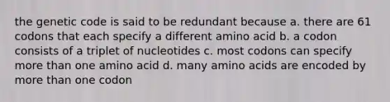 the genetic code is said to be redundant because a. there are 61 codons that each specify a different amino acid b. a codon consists of a triplet of nucleotides c. most codons can specify more than one amino acid d. many amino acids are encoded by more than one codon