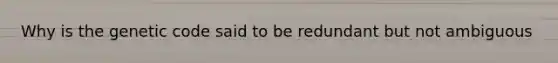 Why is the genetic code said to be redundant but not ambiguous