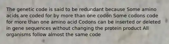 The genetic code is said to be redundant because Some amino acids are coded for by more than one codon Some codons code for more than one amino acid Codons can be inserted or deleted in gene sequences without changing the protein product All organisms follow almost the same code