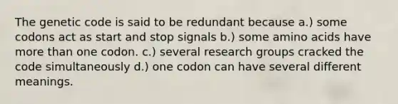 The genetic code is said to be redundant because a.) some codons act as start and stop signals b.) some <a href='https://www.questionai.com/knowledge/k9gb720LCl-amino-acids' class='anchor-knowledge'>amino acids</a> have <a href='https://www.questionai.com/knowledge/keWHlEPx42-more-than' class='anchor-knowledge'>more than</a> one codon. c.) several research groups cracked the code simultaneously d.) one codon can have several different meanings.