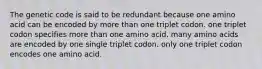 The genetic code is said to be redundant because one amino acid can be encoded by more than one triplet codon. one triplet codon specifies more than one amino acid. many amino acids are encoded by one single triplet codon. only one triplet codon encodes one amino acid.