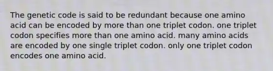 The genetic code is said to be redundant because one amino acid can be encoded by <a href='https://www.questionai.com/knowledge/keWHlEPx42-more-than' class='anchor-knowledge'>more than</a> one triplet codon. one triplet codon specifies more than one amino acid. many <a href='https://www.questionai.com/knowledge/k9gb720LCl-amino-acids' class='anchor-knowledge'>amino acids</a> are encoded by one single triplet codon. only one triplet codon encodes one amino acid.