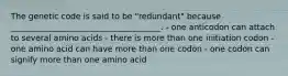 The genetic code is said to be "redundant" because _____________________________________. - one anticodon can attach to several amino acids - there is more than one initiation codon - one amino acid can have more than one codon - one codon can signify more than one amino acid