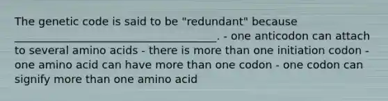 The genetic code is said to be "redundant" because _____________________________________. - one anticodon can attach to several <a href='https://www.questionai.com/knowledge/k9gb720LCl-amino-acids' class='anchor-knowledge'>amino acids</a> - there is <a href='https://www.questionai.com/knowledge/keWHlEPx42-more-than' class='anchor-knowledge'>more than</a> one initiation codon - one amino acid can have more than one codon - one codon can signify more than one amino acid