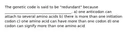 The genetic code is said to be "redundant" because _____________________________________. a) one anticodon can attach to several amino acids b) there is more than one initiation codon c) one amino acid can have more than one codon d) one codon can signify more than one amino acid