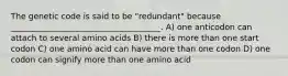 The genetic code is said to be "redundant" because _____________________________________. A) one anticodon can attach to several amino acids B) there is more than one start codon C) one amino acid can have more than one codon D) one codon can signify more than one amino acid