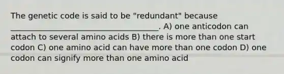 The genetic code is said to be "redundant" because _____________________________________. A) one anticodon can attach to several amino acids B) there is more than one start codon C) one amino acid can have more than one codon D) one codon can signify more than one amino acid