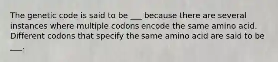 The genetic code is said to be ___ because there are several instances where multiple codons encode the same amino acid. Different codons that specify the same amino acid are said to be ___.