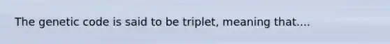 The genetic code is said to be triplet, meaning that....