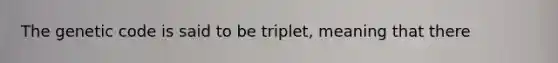 The genetic code is said to be triplet, meaning that there