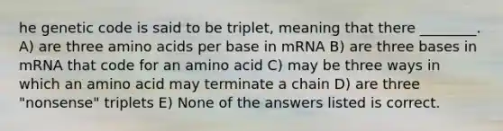 he genetic code is said to be triplet, meaning that there ________. A) are three amino acids per base in mRNA B) are three bases in mRNA that code for an amino acid C) may be three ways in which an amino acid may terminate a chain D) are three "nonsense" triplets E) None of the answers listed is correct.