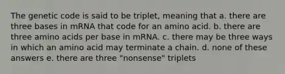 The genetic code is said to be triplet, meaning that a. there are three bases in mRNA that code for an amino acid. b. there are three <a href='https://www.questionai.com/knowledge/k9gb720LCl-amino-acids' class='anchor-knowledge'>amino acids</a> per base in mRNA. c. there may be three ways in which an amino acid may terminate a chain. d. none of these answers e. there are three "nonsense" triplets