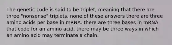 The genetic code is said to be triplet, meaning that there are three "nonsense" triplets. none of these answers there are three amino acids per base in mRNA. there are three bases in mRNA that code for an amino acid. there may be three ways in which an amino acid may terminate a chain.